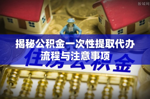 沙鹿揭秘公积金一次性提取代办流程与注意事项