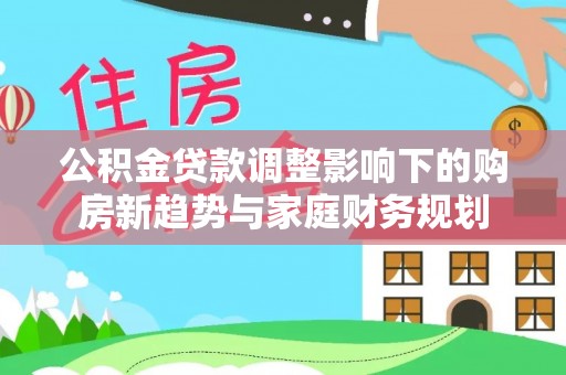 沙鹿公积金贷款调整影响下的购房新趋势与家庭财务规划