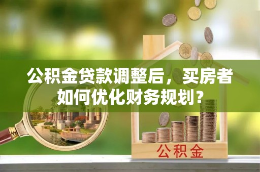 沙鹿公积金贷款调整后，买房者如何优化财务规划？