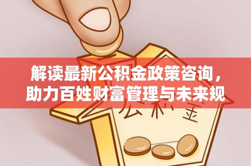 沙鹿解读最新公积金政策咨询，助力百姓财富管理与未来规划