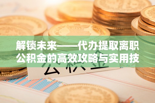 沙鹿解锁未来——代办提取离职公积金的高效攻略与实用技巧