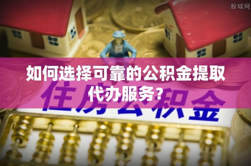 沙鹿如何选择可靠的公积金提取代办服务？